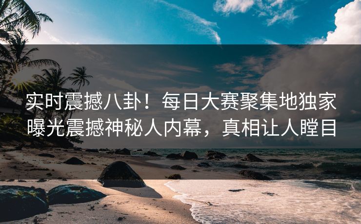 实时震撼八卦！每日大赛聚集地独家曝光震撼神秘人内幕，真相让人瞠目