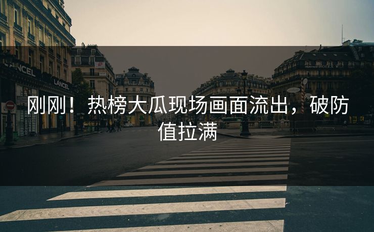 刚刚！热榜大瓜现场画面流出，破防值拉满