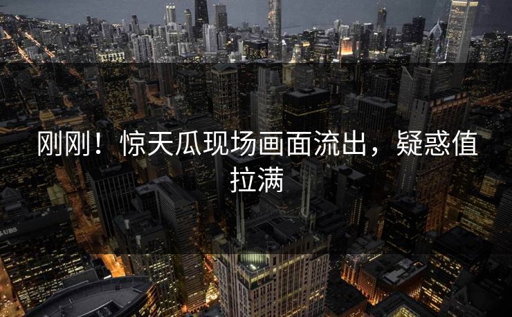 刚刚！惊天瓜现场画面流出，疑惑值拉满