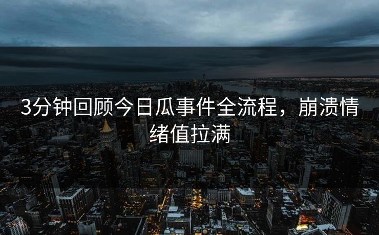 3分钟回顾今日瓜事件全流程，崩溃情绪值拉满