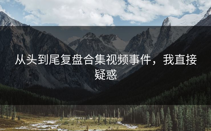 从头到尾复盘合集视频事件，我直接疑惑