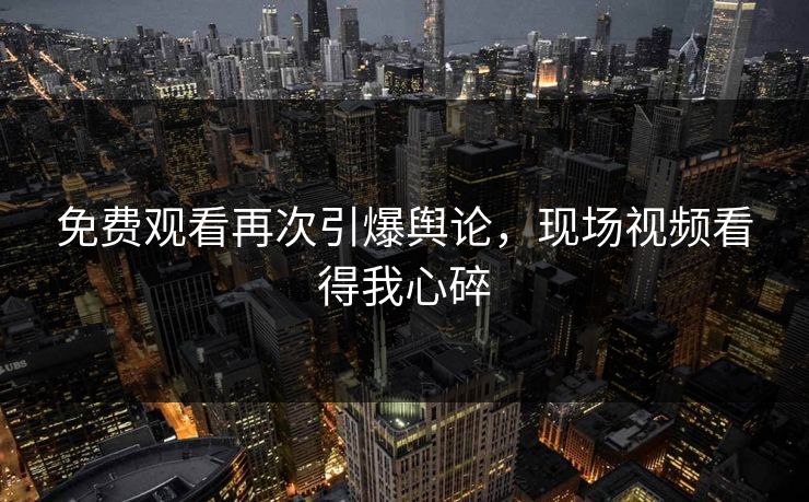 免费观看再次引爆舆论，现场视频看得我心碎