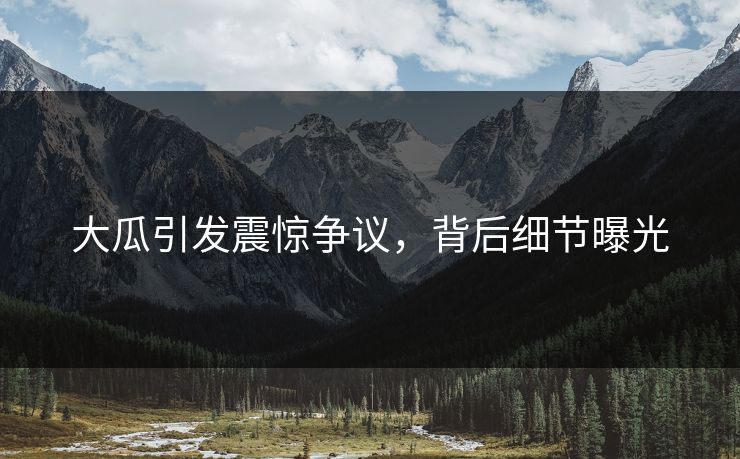 大瓜引发震惊争议，背后细节曝光