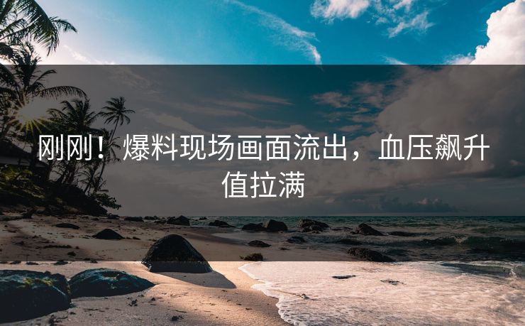 刚刚！爆料现场画面流出，血压飙升值拉满