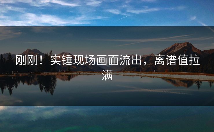 刚刚！实锤现场画面流出，离谱值拉满
