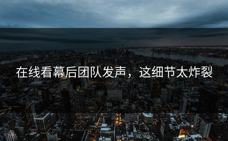 在线看幕后团队发声，这细节太炸裂