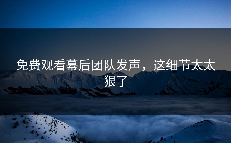 免费观看幕后团队发声，这细节太太狠了
