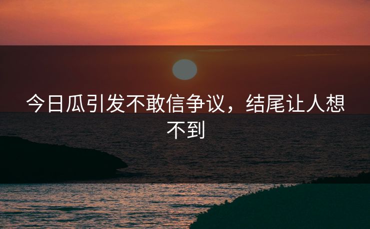 今日瓜引发不敢信争议，结尾让人想不到