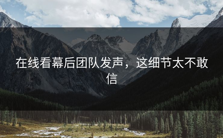 在线看幕后团队发声，这细节太不敢信