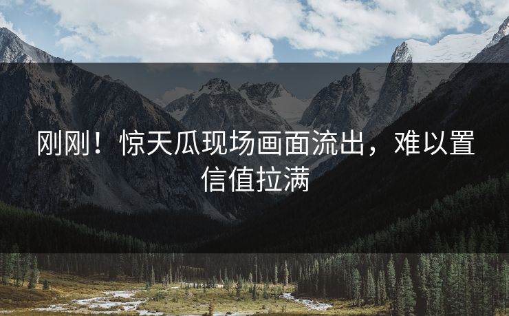 刚刚！惊天瓜现场画面流出，难以置信值拉满