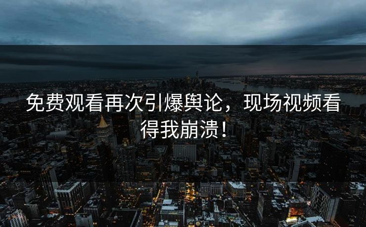 免费观看再次引爆舆论，现场视频看得我崩溃！