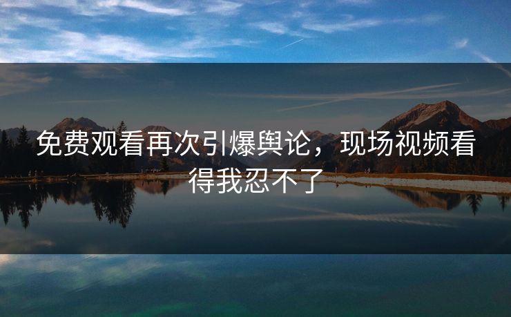 免费观看再次引爆舆论，现场视频看得我忍不了
