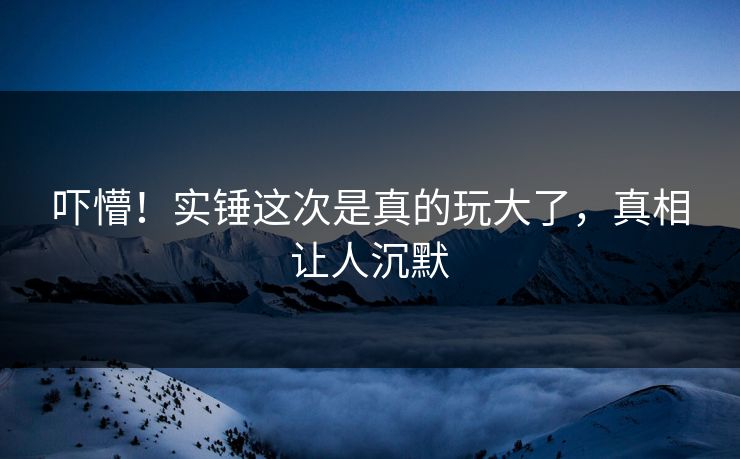 吓懵！实锤这次是真的玩大了，真相让人沉默