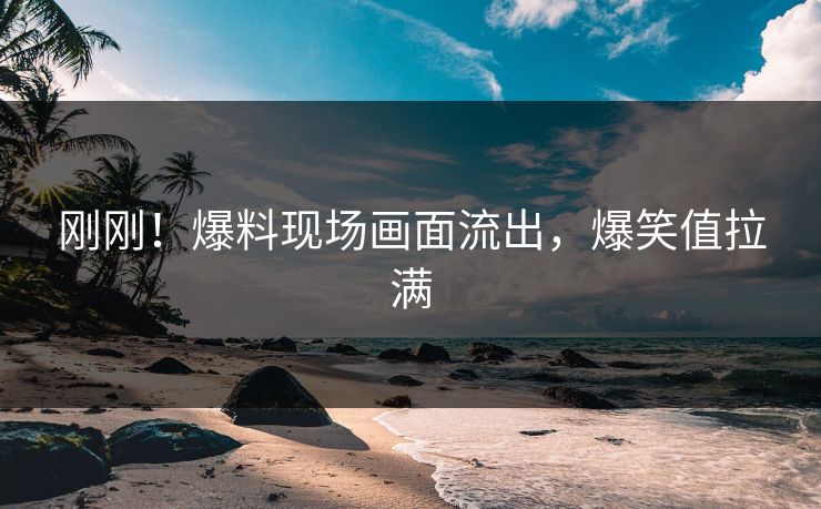 刚刚！爆料现场画面流出，爆笑值拉满