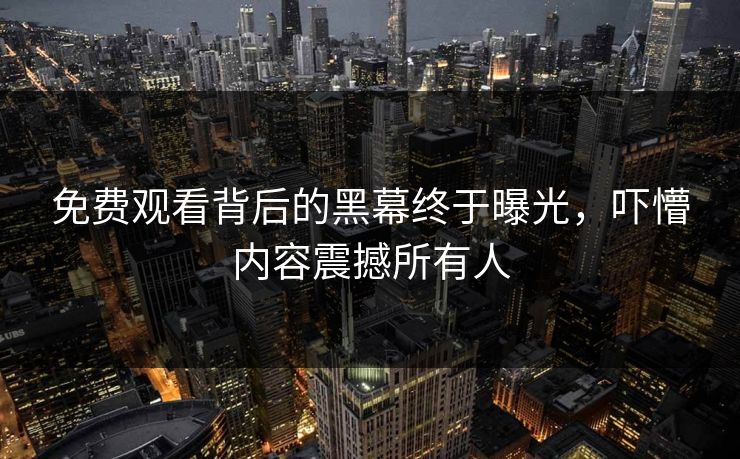 免费观看背后的黑幕终于曝光，吓懵内容震撼所有人