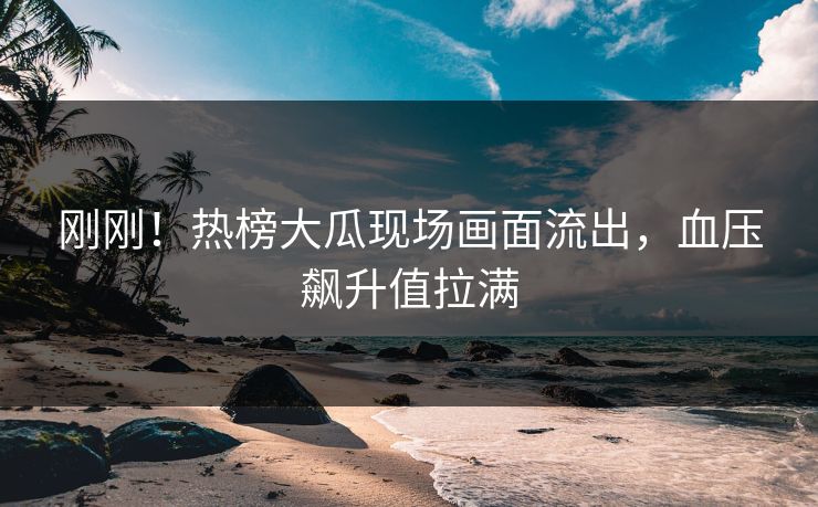 刚刚！热榜大瓜现场画面流出，血压飙升值拉满