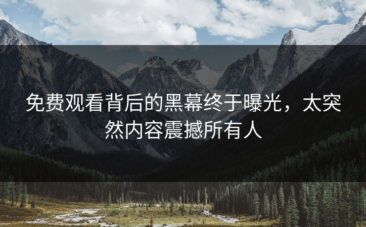 免费观看背后的黑幕终于曝光，太突然内容震撼所有人