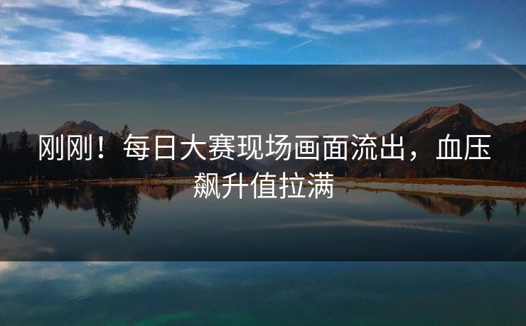 刚刚！每日大赛现场画面流出，血压飙升值拉满