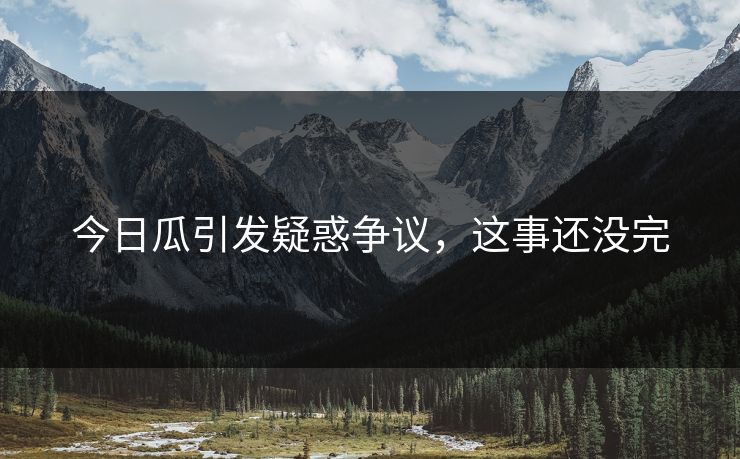 今日瓜引发疑惑争议，这事还没完