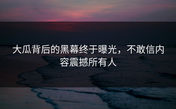 大瓜背后的黑幕终于曝光，不敢信内容震撼所有人