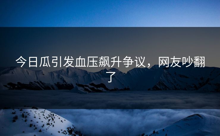 今日瓜引发血压飙升争议，网友吵翻了