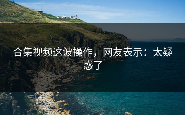 合集视频这波操作，网友表示：太疑惑了