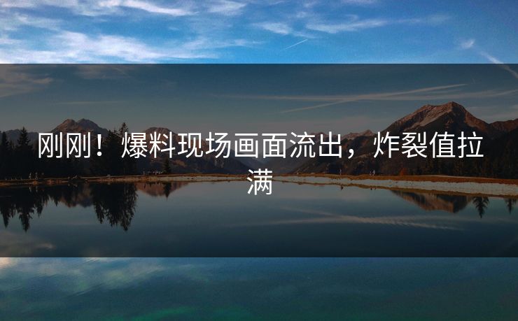 刚刚！爆料现场画面流出，炸裂值拉满