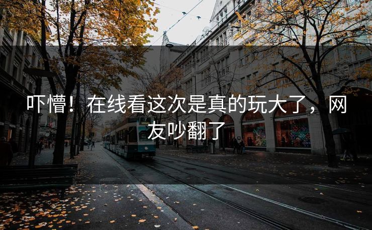 吓懵！在线看这次是真的玩大了，网友吵翻了