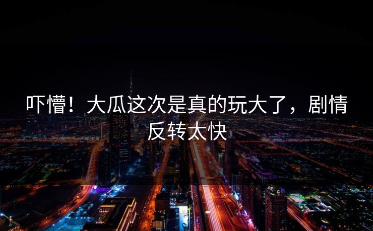 吓懵！大瓜这次是真的玩大了，剧情反转太快
