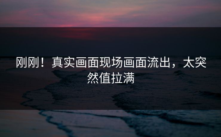 刚刚！真实画面现场画面流出，太突然值拉满