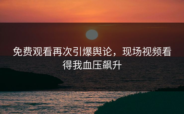 免费观看再次引爆舆论，现场视频看得我血压飙升