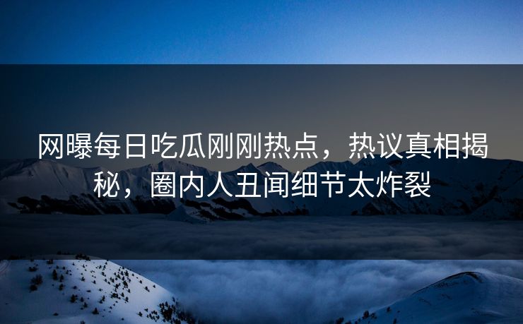 网曝每日吃瓜刚刚热点，热议真相揭秘，圈内人丑闻细节太炸裂