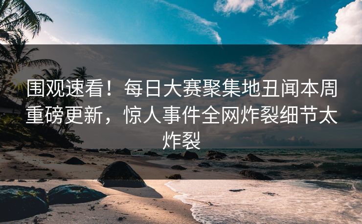 围观速看！每日大赛聚集地丑闻本周重磅更新，惊人事件全网炸裂细节太炸裂