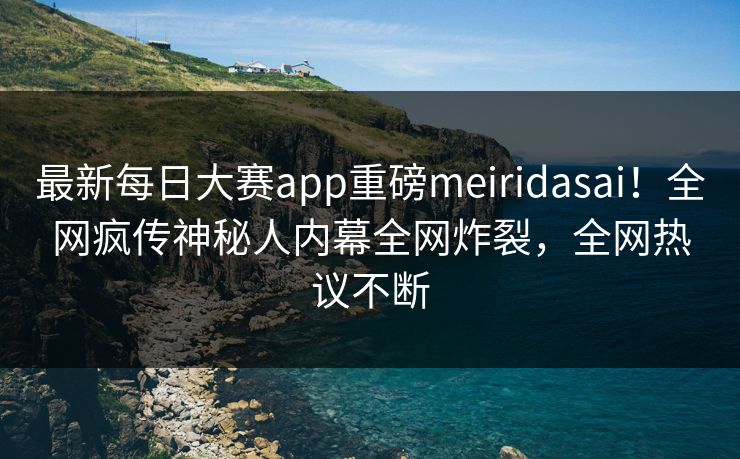 最新每日大赛app重磅meiridasai！全网疯传神秘人内幕全网炸裂，全网热议不断