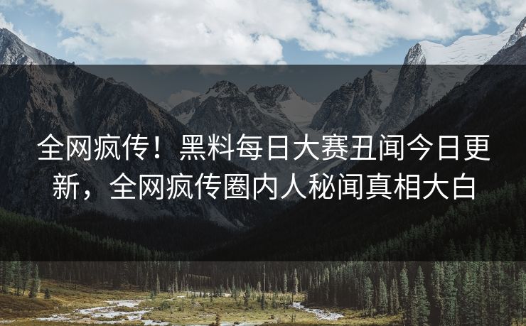 全网疯传！黑料每日大赛丑闻今日更新，全网疯传圈内人秘闻真相大白