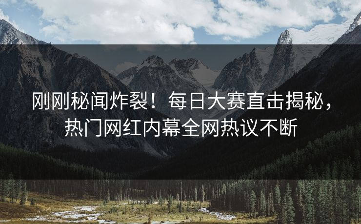 刚刚秘闻炸裂！每日大赛直击揭秘，热门网红内幕全网热议不断