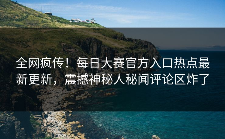 全网疯传！每日大赛官方入口热点最新更新，震撼神秘人秘闻评论区炸了