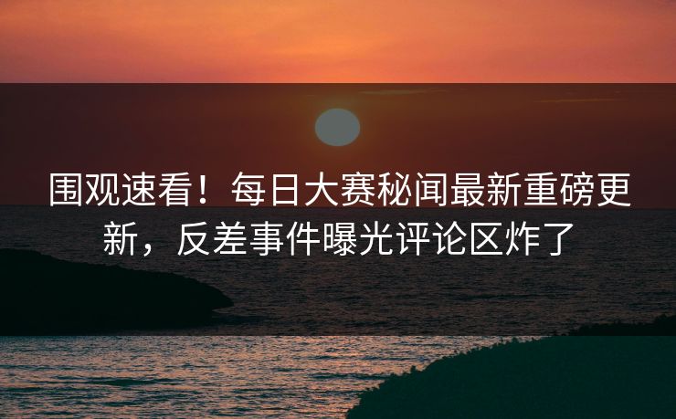 围观速看！每日大赛秘闻最新重磅更新，反差事件曝光评论区炸了