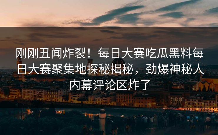 刚刚丑闻炸裂！每日大赛吃瓜黑料每日大赛聚集地探秘揭秘，劲爆神秘人内幕评论区炸了