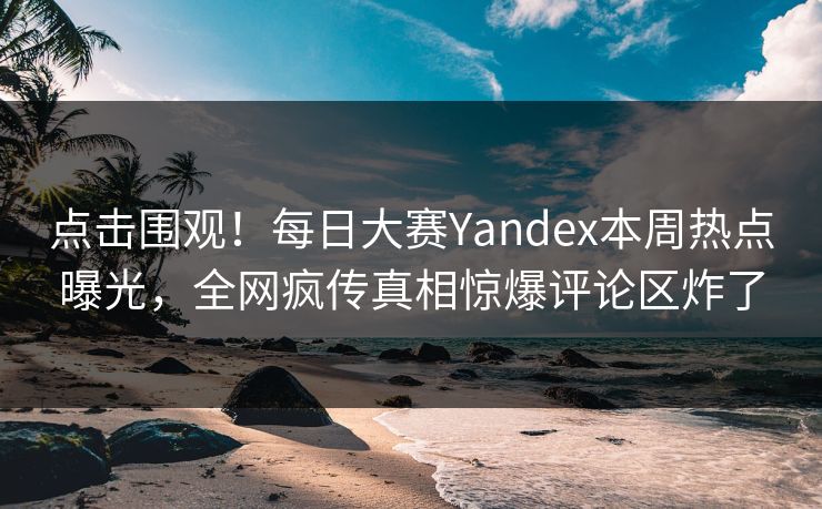 点击围观！每日大赛Yandex本周热点曝光，全网疯传真相惊爆评论区炸了
