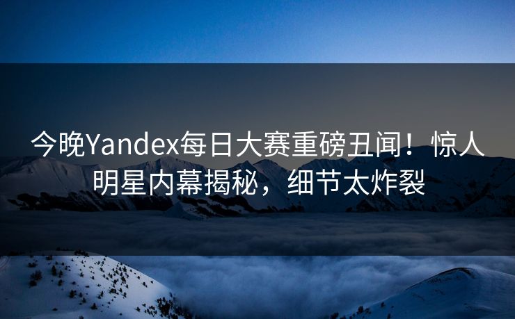 今晚Yandex每日大赛重磅丑闻！惊人明星内幕揭秘，细节太炸裂