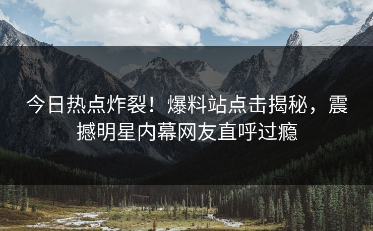 今日热点炸裂！爆料站点击揭秘，震撼明星内幕网友直呼过瘾