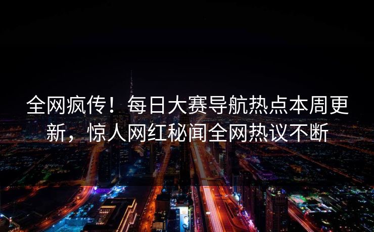 全网疯传！每日大赛导航热点本周更新，惊人网红秘闻全网热议不断