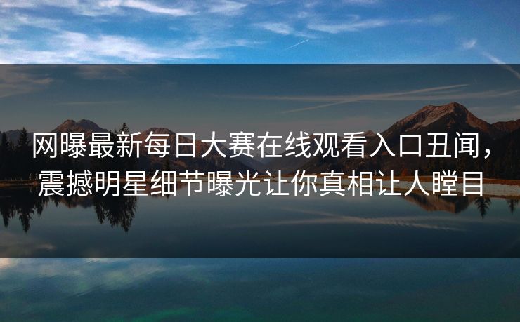网曝最新每日大赛在线观看入口丑闻，震撼明星细节曝光让你真相让人瞠目