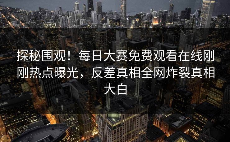 探秘围观！每日大赛免费观看在线刚刚热点曝光，反差真相全网炸裂真相大白