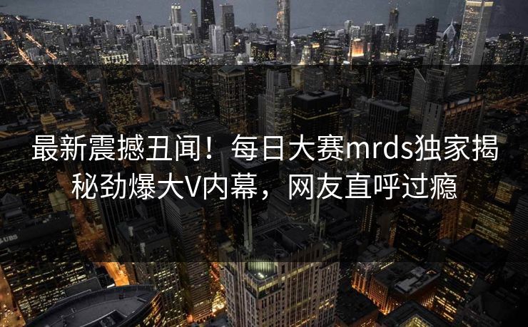 最新震撼丑闻！每日大赛mrds独家揭秘劲爆大V内幕，网友直呼过瘾