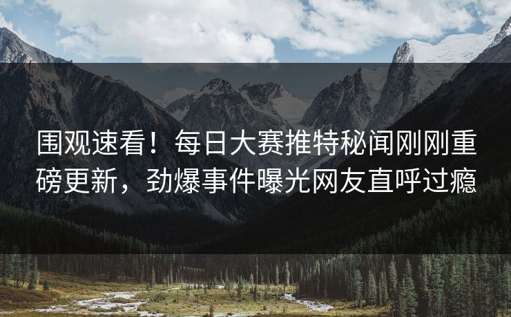 围观速看！每日大赛推特秘闻刚刚重磅更新，劲爆事件曝光网友直呼过瘾