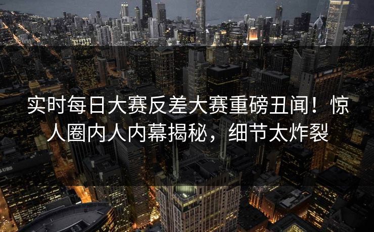实时每日大赛反差大赛重磅丑闻！惊人圈内人内幕揭秘，细节太炸裂