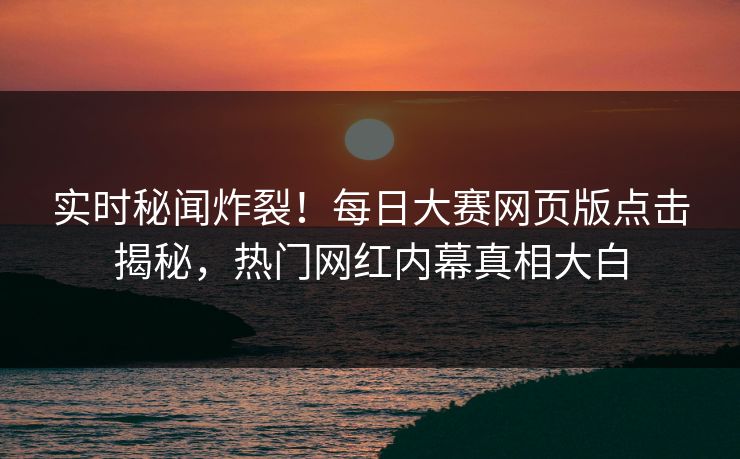 实时秘闻炸裂！每日大赛网页版点击揭秘，热门网红内幕真相大白