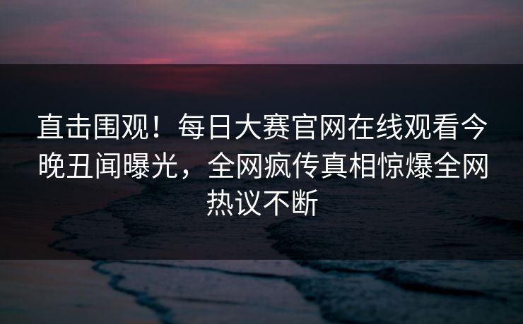 直击围观！每日大赛官网在线观看今晚丑闻曝光，全网疯传真相惊爆全网热议不断